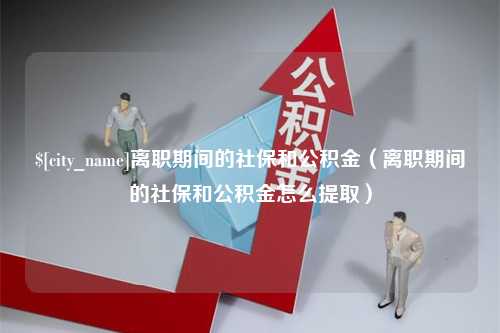 焦作离职期间的社保和公积金（离职期间的社保和公积金怎么提取）